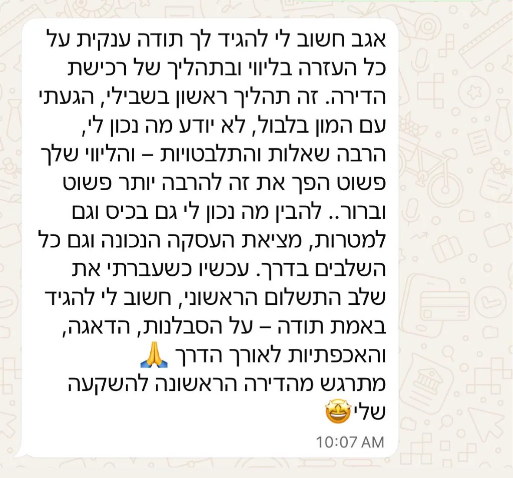 הודעת וואטסאפ מלקוח: תודה ענקית על כל העזרה בליווי ובתהליך של רכישת הדירה. הליווי שלך הפך את זה להרבה יותר פשוט וברור, להבין מה נכון לי גם בכיס וגם למטרות